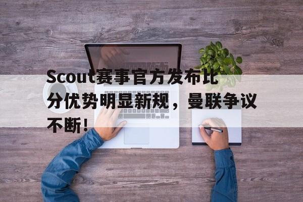 九游娱乐-关于Scout赛事官方发布比分优势明显新规，曼联争议不断！的信息